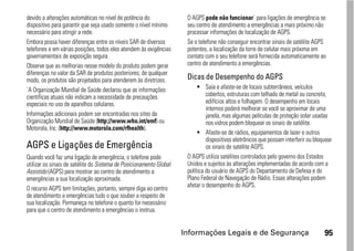 devido a alterações automáticas no nível de potência do               O AGPS pode não funcionar` para ligações de emergência se
dispositivo para garantir que seja usado somente o nível mínimo       seu centro de atendimento a emergências a mais próximo não
necessário para atingir a rede.                                       processar informações de localização de AGPS.
Embora possa haver diferenças entre os níveis SAR de diversos         Se o telefone não conseguir encontrar sinais de satélite AGPS
telefones e em várias posições, todos eles atendem às exigências      potentes, a localização da torre de celular mais próxima em
governamentais de exposição segura.                                   contato com o seu telefone será fornecida automaticamente ao
Observe que as melhorias nesse modelo do produto podem gerar          centro de atendimento a emergências.
diferenças no valor da SAR de produtos posteriores; de qualquer
modo, os produtos são projetados para atenderem às diretrizes.        Dicas de Desempenho do AGPS
`A Organização Mundial de Saúde declarou que as informações                • Saia e afaste-se de locais subterrâneos, veículos
científicas atuais não indicam a necessidade de precauções                     cobertos, estruturas com telhado de metal ou concreto,
especiais no uso de aparelhos celulares.                                       edifícios altos e folhagem. O desempenho em locais
                                                                               internos poderá melhorar se você se aproximar de uma
Informações adicionais podem ser encontradas nos sites da                      janela, mas algumas películas de proteção solar usadas
Organização Mundial de Saúde (http://www.who.int/emf) ou                       nos vidros podem bloquear os sinais de satélite.
Motorola, Inc. (http://www.motorola.com/rfhealth).
                                                                           • Afaste-se de rádios, equipamentos de lazer e outros
                                                                               dispositivos eletrônicos que possam interferir ou bloquear
AGPS e Ligações de Emergência                                                  os sinais de satélite AGPS.
Quando você faz uma ligação de emergência, o telefone pode            O AGPS utiliza satélites controlados pelo governo dos Estados
utilizar os sinais de satélite do Sistema de Posicionamento Global    Unidos e sujeitos às alterações implementadas de acordo com a
Assistido (AGPS) para mostrar ao centro de atendimento a              política do usuário de AGPS do Departamento de Defesa e do
emergências a sua localização aproximada.                             Plano Federal de Navegação de Rádio. Essas alterações podem
O recurso AGPS tem limitações, portanto, sempre diga ao centro        afetar o desempenho do AGPS.
de atendimento a emergências tudo o que souber a respeito de
sua localização. Permaneça no telefone o quanto for necessário
para que o centro de atendimento a emergências o instrua.


                                                                     Informações Legais e de Segurança                               95
 
