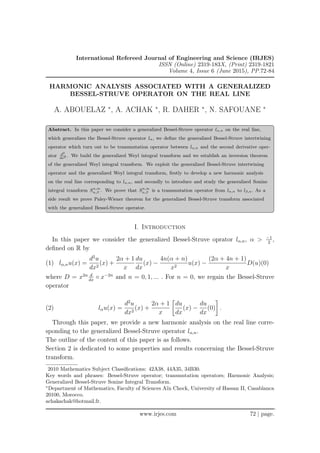 International Refereed Journal of Engineering and Science (IRJES)
ISSN (Online) 2319-183X, (Print) 2319-1821
Volume 4, Issue 6 (June 2015), PP.72-84
HARMONIC ANALYSIS ASSOCIATED WITH A GENERALIZED
BESSEL-STRUVE OPERATOR ON THE REAL LINE
A. ABOUELAZ ∗
, A. ACHAK ∗
, R. DAHER ∗
, N. SAFOUANE ∗
Abstract. In this paper we consider a generalized Bessel-Struve operator lα,n on the real line,
which generalizes the Bessel-Struve operator lα, we deﬁne the generalized Bessel-Struve intertwining
operator which turn out to be transmutation operator between lα,n and the second derivative oper-
ator d2
dx2 . We build the generalized Weyl integral transform and we establish an inversion theorem
of the generalized Weyl integral transform. We exploit the generalized Bessel-Struve intertwining
operator and the generalized Weyl integral transform, ﬁrstly to develop a new harmonic analysis
on the real line corresponding to lα,n, and secondly to introduce and study the generalized Sonine
integral transform Sn,m
α,β . We prove that Sn,m
α,β is a transmutation operator from lα,n to lβ,n. As a
side result we prove Paley-Wiener theorem for the generalized Bessel-Struve transform associated
with the generalized Bessel-Struve operator.
I. Introduction
In this paper we consider the generalized Bessel-Struve oprator lα,n, α > −1
2
,
deﬁned on R by
(1) lα,nu(x) =
d2
u
dx2
(x) +
2α + 1
x
du
dx
(x) −
4n(α + n)
x2
u(x) −
(2α + 4n + 1)
x
D(u)(0)
where D = x2n d
dx
◦ x−2n
and n = 0, 1, ... . For n = 0, we regain the Bessel-Struve
operator
(2) lαu(x) =
d2
u
dx2
(x) +
2α + 1
x
du
dx
(x) −
du
dx
(0) .
Through this paper, we provide a new harmonic analysis on the real line corre-
sponding to the generalized Bessel-Struve operator lα,n.
The outline of the content of this paper is as follows.
Section 2 is dedicated to some properties and results concerning the Bessel-Struve
transform.
2010 Mathematics Subject Classiﬁcations: 42A38, 44A35, 34B30.
Key words and phrases: Bessel-Struve operator; transmutation operators; Harmonic Analysis;
Generalized Bessel-Struve Sonine Integral Transform.
∗
Department of Mathematics, Faculty of Sciences Aïn Chock, University of Hassan II, Casablanca
20100, Morocco.
achakachak@hotmail.fr.
.
www.irjes.com 72 | page.
 