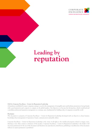 ©2014, Corporate Excellence - Centre for Reputation Leadership 
A foundation established by major companies aiming to excel in the management of intangible assets and facilitate promotion of strong brands 
with a good reputation and a capacity to compete on the global markets. Our objective is to become the driving force, which would lead and 
consolidate professional reputation management as a strategic asset, fundamental for building value of companies around the world. 
Disclaimer 
This document is a property of Corporate Excellence – Centre for Reputation Leadership developed with an objective to share business 
knowledge about management of reputation, brand, communication and public affairs. 
Corporate Excellence - Centre for Reputation Leadership is the owner of all rights to the intellectual property related to images, texts, 
drawings or any other content or elements of this product. Corporate Excellence - Centre for Reputation Leadership is the holder of all 
necessary permissions for the use of the document and therefore any reproduction, distribution, publishing or modification of the document 
without its express permission is prohibited. 
Leading by 
reputation 
