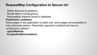 RequestMap Configuration to Secure Url
Define Secured Annotations
Simple Map in Config.groovy
RequestMap Instance saved in database
Pessimistic Lockdown
Some pages in any application is public and some pages are accessible to
only authorized person. Pessimistic approach is default and have to
configuration options:-
rejectIfNoRule
fii.rejectPublicInvocations
 
