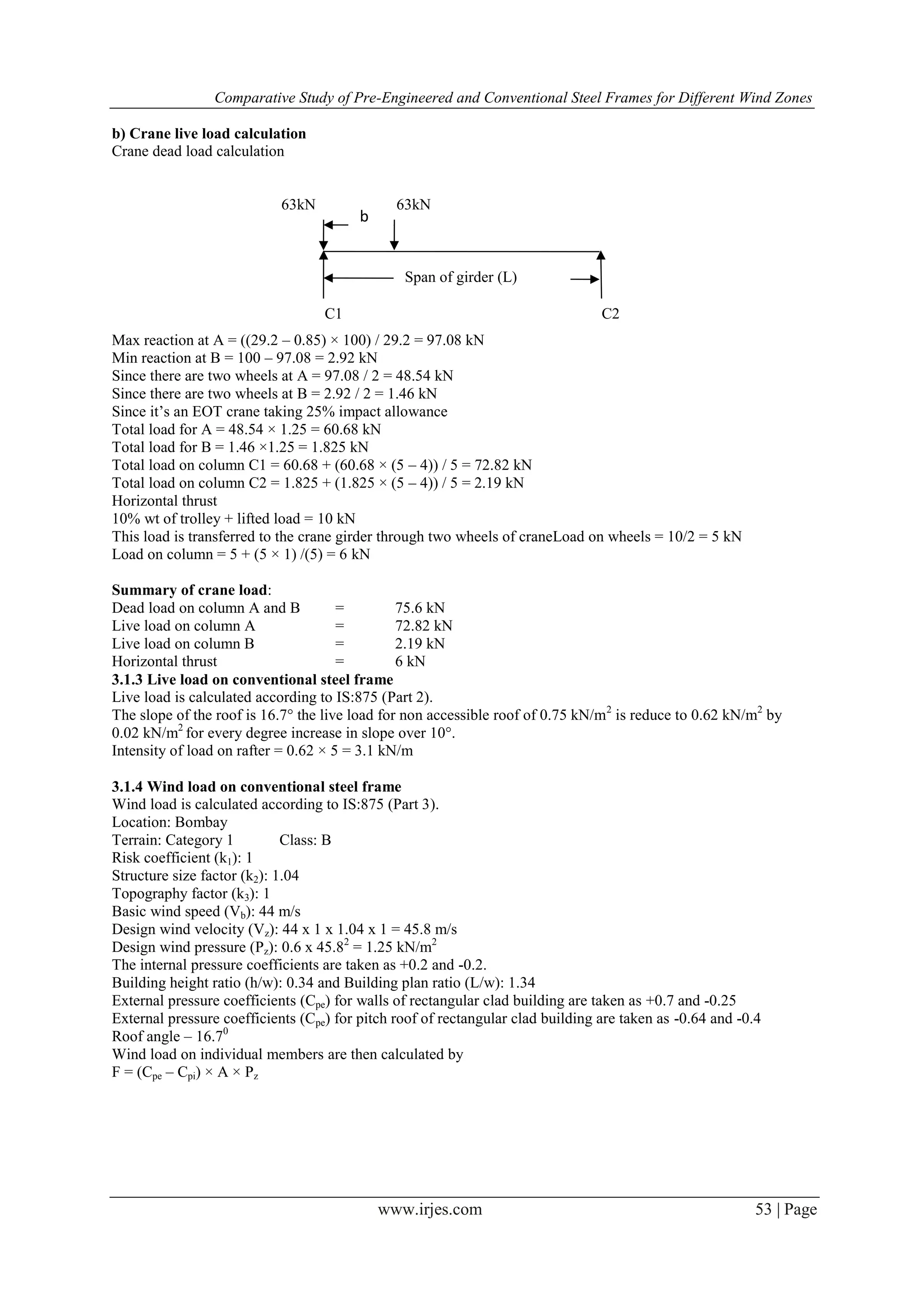 Comparative Study of Pre-Engineered and Conventional Steel Frames for Different Wind Zones
www.irjes.com 53 | Page
b) Crane live load calculation
Crane dead load calculation
Max reaction at A = ((29.2 – 0.85) × 100) / 29.2 = 97.08 kN
Min reaction at B = 100 – 97.08 = 2.92 kN
Since there are two wheels at A = 97.08 / 2 = 48.54 kN
Since there are two wheels at B = 2.92 / 2 = 1.46 kN
Since it’s an EOT crane taking 25% impact allowance
Total load for A = 48.54 × 1.25 = 60.68 kN
Total load for B = 1.46 ×1.25 = 1.825 kN
Total load on column C1 = 60.68 + (60.68 × (5 – 4)) / 5 = 72.82 kN
Total load on column C2 = 1.825 + (1.825 × (5 – 4)) / 5 = 2.19 kN
Horizontal thrust
10% wt of trolley + lifted load = 10 kN
This load is transferred to the crane girder through two wheels of craneLoad on wheels = 10/2 = 5 kN
Load on column = 5 + (5 × 1) /(5) = 6 kN
Summary of crane load:
Dead load on column A and B = 75.6 kN
Live load on column A = 72.82 kN
Live load on column B = 2.19 kN
Horizontal thrust = 6 kN
3.1.3 Live load on conventional steel frame
Live load is calculated according to IS:875 (Part 2).
The slope of the roof is 16.7° the live load for non accessible roof of 0.75 kN/m2
is reduce to 0.62 kN/m2
by
0.02 kN/m2
for every degree increase in slope over 10°.
Intensity of load on rafter = 0.62 × 5 = 3.1 kN/m
3.1.4 Wind load on conventional steel frame
Wind load is calculated according to IS:875 (Part 3).
Location: Bombay
Terrain: Category 1 Class: B
Risk coefficient (k1): 1
Structure size factor (k2): 1.04
Topography factor (k3): 1
Basic wind speed (Vb): 44 m/s
Design wind velocity (Vz): 44 x 1 x 1.04 x 1 = 45.8 m/s
Design wind pressure (Pz): 0.6 x 45.82
= 1.25 kN/m2
The internal pressure coefficients are taken as +0.2 and -0.2.
Building height ratio (h/w): 0.34 and Building plan ratio (L/w): 1.34
External pressure coefficients (Cpe) for walls of rectangular clad building are taken as +0.7 and -0.25
External pressure coefficients (Cpe) for pitch roof of rectangular clad building are taken as -0.64 and -0.4
Roof angle – 16.70
Wind load on individual members are then calculated by
F = (Cpe – Cpi) × A × Pz
Span of girder (L)
b63kN 63kN
C1 C2
b
 