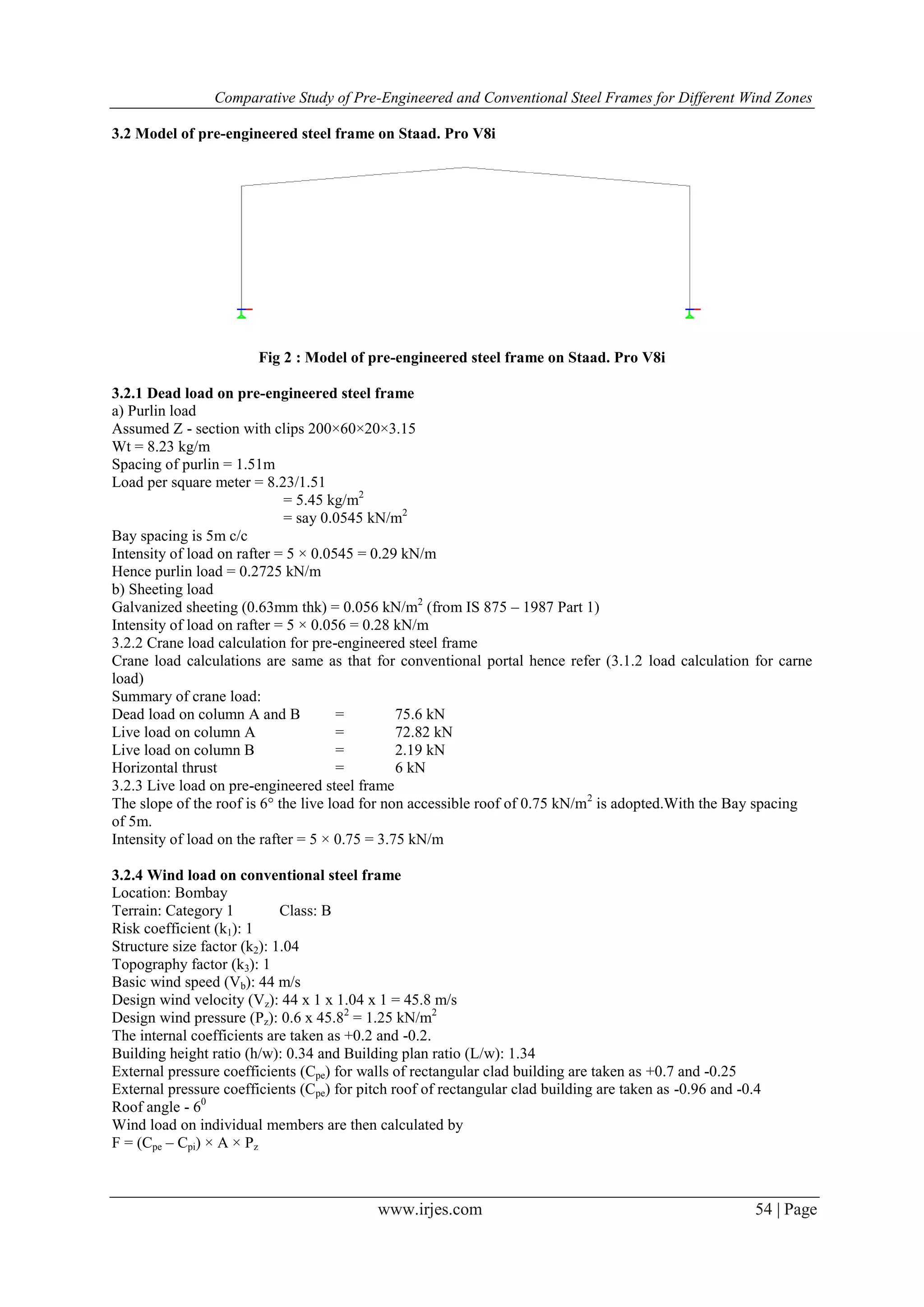 Comparative Study of Pre-Engineered and Conventional Steel Frames for Different Wind Zones
www.irjes.com 54 | Page
3.2 Model of pre-engineered steel frame on Staad. Pro V8i
Fig 2 : Model of pre-engineered steel frame on Staad. Pro V8i
3.2.1 Dead load on pre-engineered steel frame
a) Purlin load
Assumed Z - section with clips 200×60×20×3.15
Wt = 8.23 kg/m
Spacing of purlin = 1.51m
Load per square meter = 8.23/1.51
= 5.45 kg/m2
= say 0.0545 kN/m2
Bay spacing is 5m c/c
Intensity of load on rafter = 5 × 0.0545 = 0.29 kN/m
Hence purlin load = 0.2725 kN/m
b) Sheeting load
Galvanized sheeting (0.63mm thk) = 0.056 kN/m2
(from IS 875 – 1987 Part 1)
Intensity of load on rafter = 5 × 0.056 = 0.28 kN/m
3.2.2 Crane load calculation for pre-engineered steel frame
Crane load calculations are same as that for conventional portal hence refer (3.1.2 load calculation for carne
load)
Summary of crane load:
Dead load on column A and B = 75.6 kN
Live load on column A = 72.82 kN
Live load on column B = 2.19 kN
Horizontal thrust = 6 kN
3.2.3 Live load on pre-engineered steel frame
The slope of the roof is 6° the live load for non accessible roof of 0.75 kN/m2
is adopted.With the Bay spacing
of 5m.
Intensity of load on the rafter = 5 × 0.75 = 3.75 kN/m
3.2.4 Wind load on conventional steel frame
Location: Bombay
Terrain: Category 1 Class: B
Risk coefficient (k1): 1
Structure size factor (k2): 1.04
Topography factor (k3): 1
Basic wind speed (Vb): 44 m/s
Design wind velocity (Vz): 44 x 1 x 1.04 x 1 = 45.8 m/s
Design wind pressure (Pz): 0.6 x 45.82
= 1.25 kN/m2
The internal coefficients are taken as +0.2 and -0.2.
Building height ratio (h/w): 0.34 and Building plan ratio (L/w): 1.34
External pressure coefficients (Cpe) for walls of rectangular clad building are taken as +0.7 and -0.25
External pressure coefficients (Cpe) for pitch roof of rectangular clad building are taken as -0.96 and -0.4
Roof angle - 60
Wind load on individual members are then calculated by
F = (Cpe – Cpi) × A × Pz
 