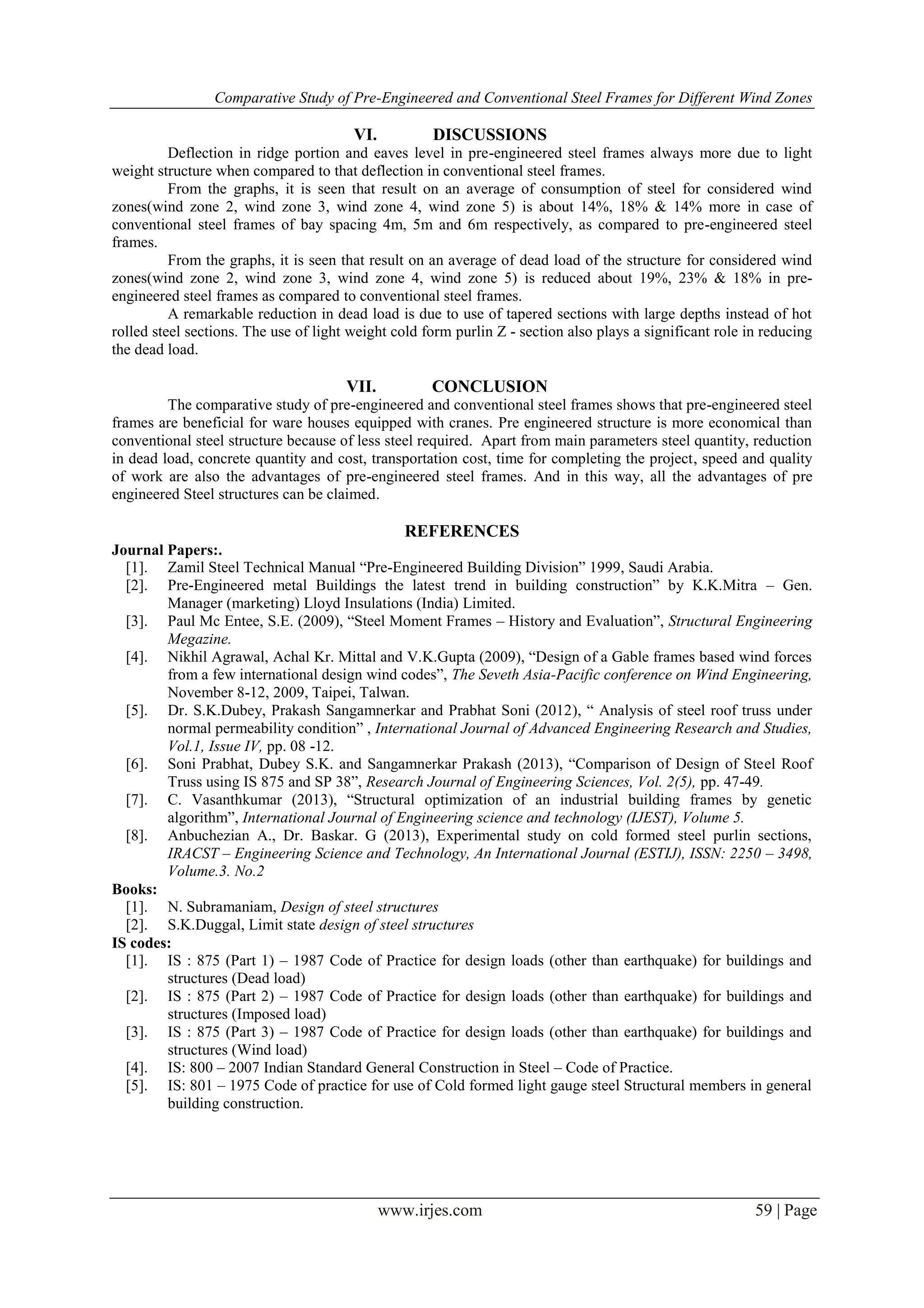 Comparative Study of Pre-Engineered and Conventional Steel Frames for Different Wind Zones
www.irjes.com 59 | Page
VI. DISCUSSIONS
Deflection in ridge portion and eaves level in pre-engineered steel frames always more due to light
weight structure when compared to that deflection in conventional steel frames.
From the graphs, it is seen that result on an average of consumption of steel for considered wind
zones(wind zone 2, wind zone 3, wind zone 4, wind zone 5) is about 14%, 18% & 14% more in case of
conventional steel frames of bay spacing 4m, 5m and 6m respectively, as compared to pre-engineered steel
frames.
From the graphs, it is seen that result on an average of dead load of the structure for considered wind
zones(wind zone 2, wind zone 3, wind zone 4, wind zone 5) is reduced about 19%, 23% & 18% in pre-
engineered steel frames as compared to conventional steel frames.
A remarkable reduction in dead load is due to use of tapered sections with large depths instead of hot
rolled steel sections. The use of light weight cold form purlin Z - section also plays a significant role in reducing
the dead load.
VII. CONCLUSION
The comparative study of pre-engineered and conventional steel frames shows that pre-engineered steel
frames are beneficial for ware houses equipped with cranes. Pre engineered structure is more economical than
conventional steel structure because of less steel required. Apart from main parameters steel quantity, reduction
in dead load, concrete quantity and cost, transportation cost, time for completing the project, speed and quality
of work are also the advantages of pre-engineered steel frames. And in this way, all the advantages of pre
engineered Steel structures can be claimed.
REFERENCES
Journal Papers:.
[1]. Zamil Steel Technical Manual “Pre-Engineered Building Division” 1999, Saudi Arabia.
[2]. Pre-Engineered metal Buildings the latest trend in building construction” by K.K.Mitra – Gen.
Manager (marketing) Lloyd Insulations (India) Limited.
[3]. Paul Mc Entee, S.E. (2009), “Steel Moment Frames – History and Evaluation”, Structural Engineering
Megazine.
[4]. Nikhil Agrawal, Achal Kr. Mittal and V.K.Gupta (2009), “Design of a Gable frames based wind forces
from a few international design wind codes”, The Seveth Asia-Pacific conference on Wind Engineering,
November 8-12, 2009, Taipei, Talwan.
[5]. Dr. S.K.Dubey, Prakash Sangamnerkar and Prabhat Soni (2012), “ Analysis of steel roof truss under
normal permeability condition” , International Journal of Advanced Engineering Research and Studies,
Vol.1, Issue IV, pp. 08 -12.
[6]. Soni Prabhat, Dubey S.K. and Sangamnerkar Prakash (2013), “Comparison of Design of Steel Roof
Truss using IS 875 and SP 38”, Research Journal of Engineering Sciences, Vol. 2(5), pp. 47-49.
[7]. C. Vasanthkumar (2013), “Structural optimization of an industrial building frames by genetic
algorithm”, International Journal of Engineering science and technology (IJEST), Volume 5.
[8]. Anbuchezian A., Dr. Baskar. G (2013), Experimental study on cold formed steel purlin sections,
IRACST – Engineering Science and Technology, An International Journal (ESTIJ), ISSN: 2250 – 3498,
Volume.3. No.2
Books:
[1]. N. Subramaniam, Design of steel structures
[2]. S.K.Duggal, Limit state design of steel structures
IS codes:
[1]. IS : 875 (Part 1) – 1987 Code of Practice for design loads (other than earthquake) for buildings and
structures (Dead load)
[2]. IS : 875 (Part 2) – 1987 Code of Practice for design loads (other than earthquake) for buildings and
structures (Imposed load)
[3]. IS : 875 (Part 3) – 1987 Code of Practice for design loads (other than earthquake) for buildings and
structures (Wind load)
[4]. IS: 800 – 2007 Indian Standard General Construction in Steel – Code of Practice.
[5]. IS: 801 – 1975 Code of practice for use of Cold formed light gauge steel Structural members in general
building construction.
 