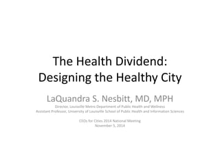 The Health Dividend: 
Designing the Healthy City 
LaQuandra S. Nesbitt, MD, MPH 
Director, Louisville Metro Department of Public Health and Wellness 
Assistant Professor, University of Louisville School of Public Health and Information Sciences 
CEOs for Cities 2014 National Meeting 
November 5, 2014 
 