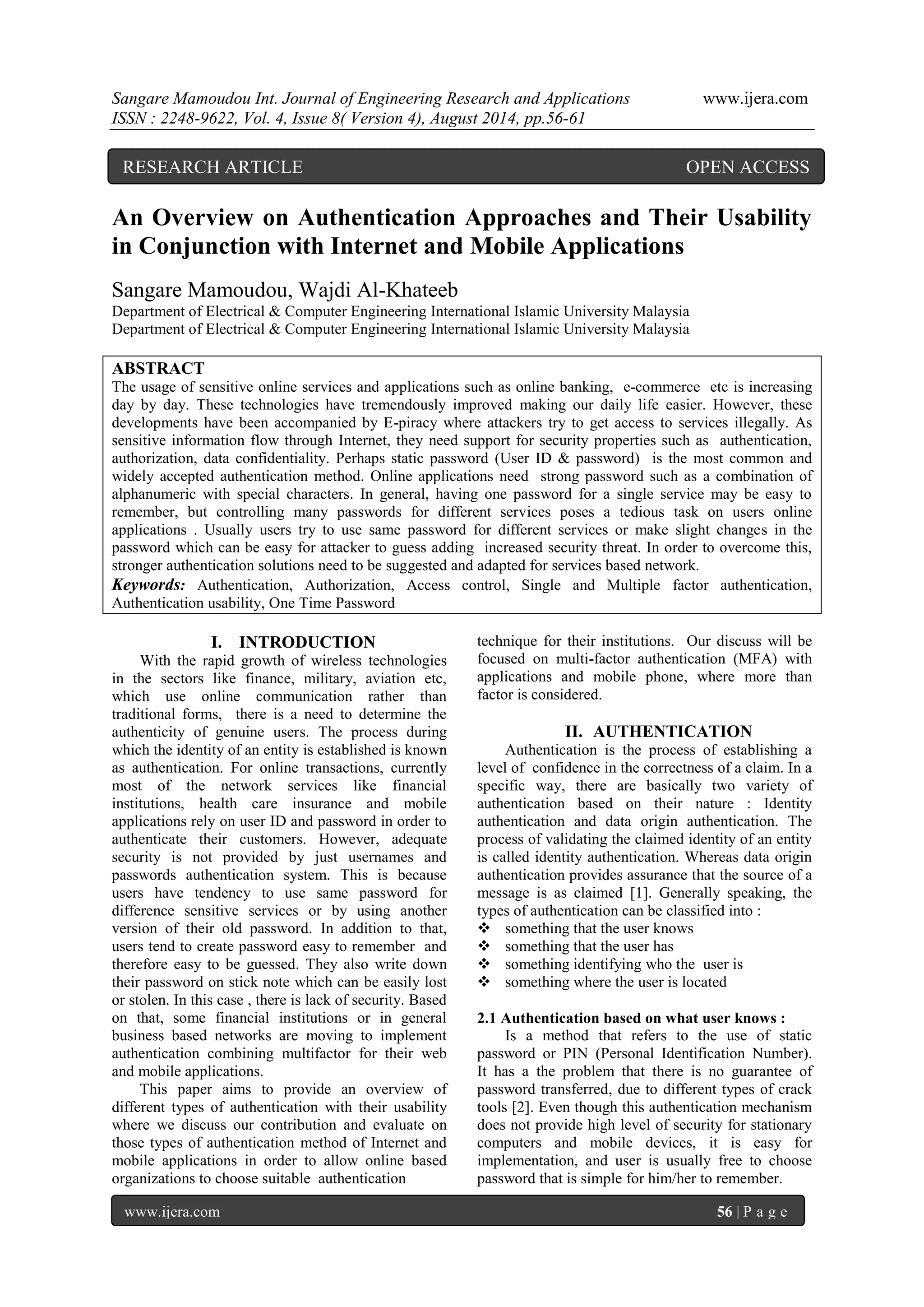 Sangare Mamoudou Int. Journal of Engineering Research and Applications www.ijera.com 
ISSN : 2248-9622, Vol. 4, Issue 8( Version 4), August 2014, pp.56-61 
www.ijera.com 56 | P a g e 
An Overview on Authentication Approaches and Their Usability in Conjunction with Internet and Mobile Applications Sangare Mamoudou, Wajdi Al-Khateeb Department of Electrical & Computer Engineering International Islamic University Malaysia Department of Electrical & Computer Engineering International Islamic University Malaysia ABSTRACT The usage of sensitive online services and applications such as online banking, e-commerce etc is increasing day by day. These technologies have tremendously improved making our daily life easier. However, these developments have been accompanied by E-piracy where attackers try to get access to services illegally. As sensitive information flow through Internet, they need support for security properties such as authentication, authorization, data confidentiality. Perhaps static password (User ID & password) is the most common and widely accepted authentication method. Online applications need strong password such as a combination of alphanumeric with special characters. In general, having one password for a single service may be easy to remember, but controlling many passwords for different services poses a tedious task on users online applications . Usually users try to use same password for different services or make slight changes in the password which can be easy for attacker to guess adding increased security threat. In order to overcome this, stronger authentication solutions need to be suggested and adapted for services based network. 
Keywords: Authentication, Authorization, Access control, Single and Multiple factor authentication, Authentication usability, One Time Password 
I. INTRODUCTION 
With the rapid growth of wireless technologies in the sectors like finance, military, aviation etc, which use online communication rather than traditional forms, there is a need to determine the authenticity of genuine users. The process during which the identity of an entity is established is known as authentication. For online transactions, currently most of the network services like financial institutions, health care insurance and mobile applications rely on user ID and password in order to authenticate their customers. However, adequate security is not provided by just usernames and passwords authentication system. This is because users have tendency to use same password for difference sensitive services or by using another version of their old password. In addition to that, users tend to create password easy to remember and therefore easy to be guessed. They also write down their password on stick note which can be easily lost or stolen. In this case , there is lack of security. Based on that, some financial institutions or in general business based networks are moving to implement authentication combining multifactor for their web and mobile applications. This paper aims to provide an overview of different types of authentication with their usability where we discuss our contribution and evaluate on those types of authentication method of Internet and mobile applications in order to allow online based organizations to choose suitable authentication 
technique for their institutions. Our discuss will be focused on multi-factor authentication (MFA) with applications and mobile phone, where more than factor is considered. 
II. AUTHENTICATION 
Authentication is the process of establishing a level of confidence in the correctness of a claim. In a specific way, there are basically two variety of authentication based on their nature : Identity authentication and data origin authentication. The process of validating the claimed identity of an entity is called identity authentication. Whereas data origin authentication provides assurance that the source of a message is as claimed [1]. Generally speaking, the types of authentication can be classified into : 
 something that the user knows 
 something that the user has 
 something identifying who the user is 
 something where the user is located 
2.1 Authentication based on what user knows : Is a method that refers to the use of static password or PIN (Personal Identification Number). It has a the problem that there is no guarantee of password transferred, due to different types of crack tools [2]. Even though this authentication mechanism does not provide high level of security for stationary computers and mobile devices, it is easy for implementation, and user is usually free to choose password that is simple for him/her to remember. 
RESEARCH ARTICLE OPEN ACCESS  