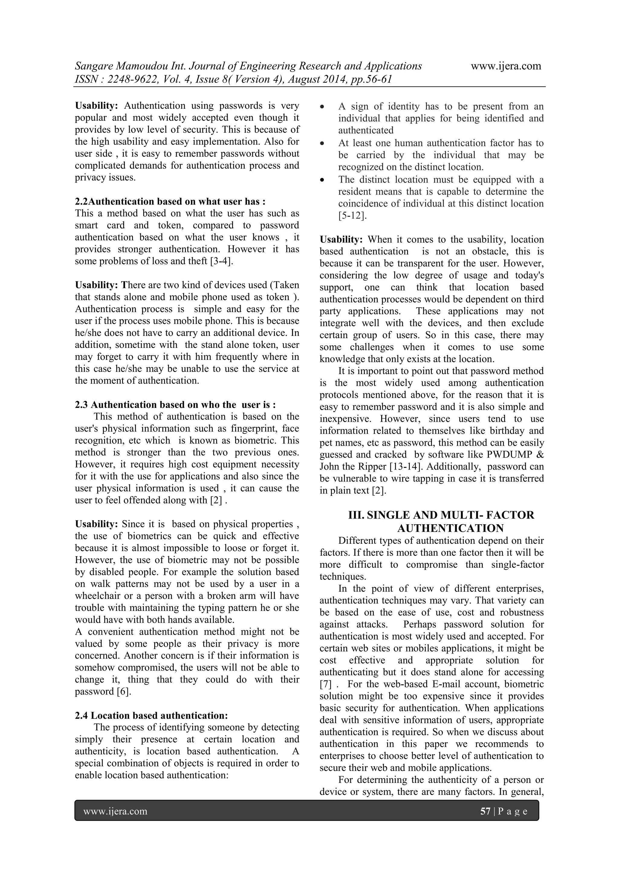 Sangare Mamoudou Int. Journal of Engineering Research and Applications www.ijera.com 
ISSN : 2248-9622, Vol. 4, Issue 8( Version 4), August 2014, pp.56-61 
www.ijera.com 57 | P a g e 
Usability: Authentication using passwords is very popular and most widely accepted even though it provides by low level of security. This is because of the high usability and easy implementation. Also for user side , it is easy to remember passwords without complicated demands for authentication process and privacy issues. 2.2Authentication based on what user has : This a method based on what the user has such as smart card and token, compared to password authentication based on what the user knows , it provides stronger authentication. However it has some problems of loss and theft [3-4]. Usability: There are two kind of devices used (Taken that stands alone and mobile phone used as token ). Authentication process is simple and easy for the user if the process uses mobile phone. This is because he/she does not have to carry an additional device. In addition, sometime with the stand alone token, user may forget to carry it with him frequently where in this case he/she may be unable to use the service at the moment of authentication. 2.3 Authentication based on who the user is : This method of authentication is based on the user's physical information such as fingerprint, face recognition, etc which is known as biometric. This method is stronger than the two previous ones. However, it requires high cost equipment necessity for it with the use for applications and also since the user physical information is used , it can cause the user to feel offended along with [2] . Usability: Since it is based on physical properties , the use of biometrics can be quick and effective because it is almost impossible to loose or forget it. However, the use of biometric may not be possible by disabled people. For example the solution based on walk patterns may not be used by a user in a wheelchair or a person with a broken arm will have trouble with maintaining the typing pattern he or she would have with both hands available. A convenient authentication method might not be valued by some people as their privacy is more concerned. Another concern is if their information is somehow compromised, the users will not be able to change it, thing that they could do with their password [6]. 2.4 Location based authentication: The process of identifying someone by detecting simply their presence at certain location and authenticity, is location based authentication. A special combination of objects is required in order to enable location based authentication:  A sign of identity has to be present from an individual that applies for being identified and authenticated  At least one human authentication factor has to be carried by the individual that may be recognized on the distinct location.  The distinct location must be equipped with a resident means that is capable to determine the coincidence of individual at this distinct location [5-12]. 
Usability: When it comes to the usability, location based authentication is not an obstacle, this is because it can be transparent for the user. However, considering the low degree of usage and today's support, one can think that location based authentication processes would be dependent on third party applications. These applications may not integrate well with the devices, and then exclude certain group of users. So in this case, there may some challenges when it comes to use some knowledge that only exists at the location. It is important to point out that password method is the most widely used among authentication protocols mentioned above, for the reason that it is easy to remember password and it is also simple and inexpensive. However, since users tend to use information related to themselves like birthday and pet names, etc as password, this method can be easily guessed and cracked by software like PWDUMP & John the Ripper [13-14]. Additionally, password can be vulnerable to wire tapping in case it is transferred in plain text [2]. 
III. SINGLE AND MULTI- FACTOR AUTHENTICATION 
Different types of authentication depend on their factors. If there is more than one factor then it will be more difficult to compromise than single-factor techniques. In the point of view of different enterprises, authentication techniques may vary. That variety can be based on the ease of use, cost and robustness against attacks. Perhaps password solution for authentication is most widely used and accepted. For certain web sites or mobiles applications, it might be cost effective and appropriate solution for authenticating but it does stand alone for accessing [7] . For the web-based E-mail account, biometric solution might be too expensive since it provides basic security for authentication. When applications deal with sensitive information of users, appropriate authentication is required. So when we discuss about authentication in this paper we recommends to enterprises to choose better level of authentication to secure their web and mobile applications. 
For determining the authenticity of a person or device or system, there are many factors. In general,  