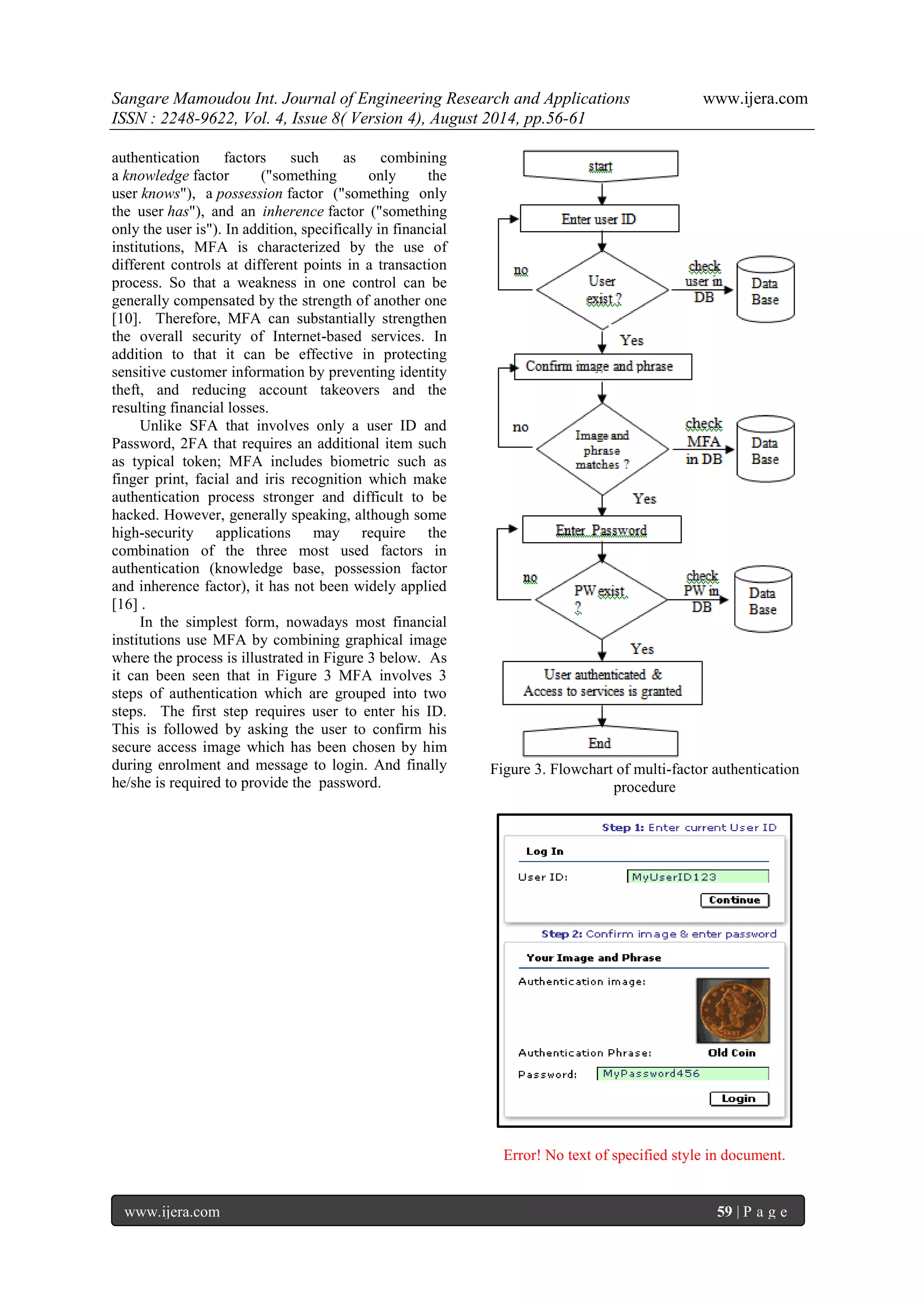 Sangare Mamoudou Int. Journal of Engineering Research and Applications www.ijera.com 
ISSN : 2248-9622, Vol. 4, Issue 8( Version 4), August 2014, pp.56-61 
www.ijera.com 59 | P a g e 
authentication factors such as combining a knowledge factor ("something only the user knows"), a possession factor ("something only the user has"), and an inherence factor ("something only the user is"). In addition, specifically in financial institutions, MFA is characterized by the use of different controls at different points in a transaction process. So that a weakness in one control can be generally compensated by the strength of another one [10]. Therefore, MFA can substantially strengthen the overall security of Internet-based services. In addition to that it can be effective in protecting sensitive customer information by preventing identity theft, and reducing account takeovers and the resulting financial losses. Unlike SFA that involves only a user ID and Password, 2FA that requires an additional item such as typical token; MFA includes biometric such as finger print, facial and iris recognition which make authentication process stronger and difficult to be hacked. However, generally speaking, although some high-security applications may require the combination of the three most used factors in authentication (knowledge base, possession factor and inherence factor), it has not been widely applied [16] . In the simplest form, nowadays most financial institutions use MFA by combining graphical image where the process is illustrated in Figure 3 below. As it can been seen that in Figure 3 MFA involves 3 steps of authentication which are grouped into two steps. The first step requires user to enter his ID. This is followed by asking the user to confirm his secure access image which has been chosen by him during enrolment and message to login. And finally he/she is required to provide the password. 
Figure 3. Flowchart of multi-factor authentication procedure 
Error! No text of specified style in document.  