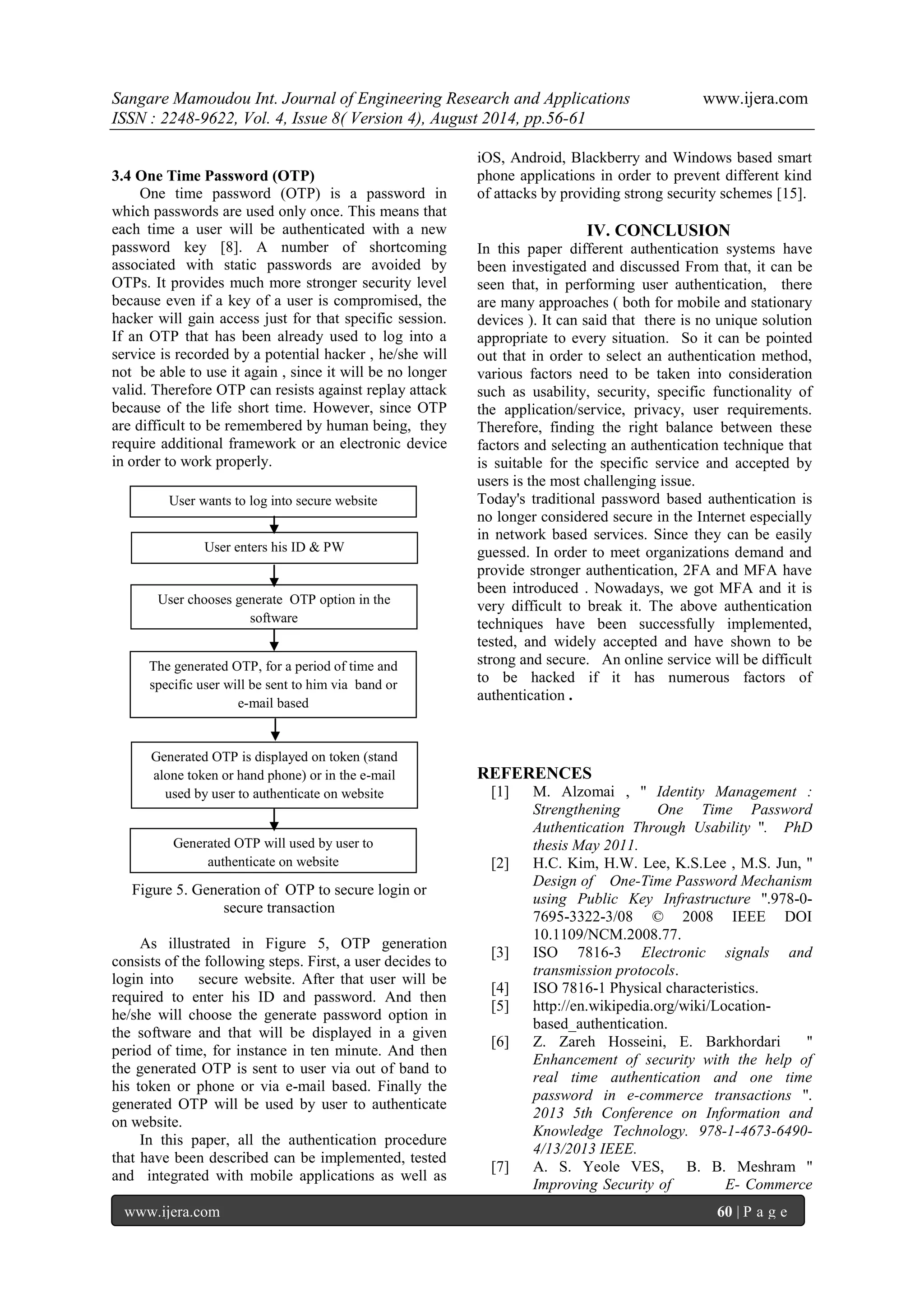 Sangare Mamoudou Int. Journal of Engineering Research and Applications www.ijera.com 
ISSN : 2248-9622, Vol. 4, Issue 8( Version 4), August 2014, pp.56-61 
www.ijera.com 60 | P a g e 
3.4 One Time Password (OTP) One time password (OTP) is a password in which passwords are used only once. This means that each time a user will be authenticated with a new password key [8]. A number of shortcoming associated with static passwords are avoided by OTPs. It provides much more stronger security level because even if a key of a user is compromised, the hacker will gain access just for that specific session. If an OTP that has been already used to log into a service is recorded by a potential hacker , he/she will not be able to use it again , since it will be no longer valid. Therefore OTP can resists against replay attack because of the life short time. However, since OTP are difficult to be remembered by human being, they require additional framework or an electronic device in order to work properly. 
Figure 5. Generation of OTP to secure login or secure transaction As illustrated in Figure 5, OTP generation consists of the following steps. First, a user decides to login into secure website. After that user will be required to enter his ID and password. And then he/she will choose the generate password option in the software and that will be displayed in a given period of time, for instance in ten minute. And then the generated OTP is sent to user via out of band to his token or phone or via e-mail based. Finally the generated OTP will be used by user to authenticate on website. 
In this paper, all the authentication procedure that have been described can be implemented, tested and integrated with mobile applications as well as iOS, Android, Blackberry and Windows based smart phone applications in order to prevent different kind of attacks by providing strong security schemes [15]. 
IV. CONCLUSION 
In this paper different authentication systems have been investigated and discussed From that, it can be seen that, in performing user authentication, there are many approaches ( both for mobile and stationary devices ). It can said that there is no unique solution appropriate to every situation. So it can be pointed out that in order to select an authentication method, various factors need to be taken into consideration such as usability, security, specific functionality of the application/service, privacy, user requirements. Therefore, finding the right balance between these factors and selecting an authentication technique that is suitable for the specific service and accepted by users is the most challenging issue. Today's traditional password based authentication is no longer considered secure in the Internet especially in network based services. Since they can be easily guessed. In order to meet organizations demand and provide stronger authentication, 2FA and MFA have been introduced . Nowadays, we got MFA and it is very difficult to break it. The above authentication techniques have been successfully implemented, tested, and widely accepted and have shown to be strong and secure. An online service will be difficult to be hacked if it has numerous factors of authentication . REFERENCES [1] M. Alzomai , '' Identity Management : Strengthening One Time Password Authentication Through Usability ''. PhD thesis May 2011. [2] H.C. Kim, H.W. Lee, K.S.Lee , M.S. Jun, '' Design of One-Time Password Mechanism using Public Key Infrastructure ''.978-0- 7695-3322-3/08 © 2008 IEEE DOI 10.1109/NCM.2008.77. [3] ISO 7816-3 Electronic signals and transmission protocols. [4] ISO 7816-1 Physical characteristics. [5] http://en.wikipedia.org/wiki/Location- based_authentication. [6] Z. Zareh Hosseini, E. Barkhordari '' Enhancement of security with the help of real time authentication and one time password in e-commerce transactions ''. 2013 5th Conference on Information and Knowledge Technology. 978-1-4673-6490- 4/13/2013 IEEE. 
[7] A. S. Yeole VES, B. B. Meshram '' Improving Security of E- Commerce 
User wants to log into secure website 
User enters his ID & PW 
User chooses generate OTP option in the software 
The generated OTP, for a period of time and specific user will be sent to him via band or e-mail based 
Generated OTP is displayed on token (stand alone token or hand phone) or in the e-mail used by user to authenticate on website 
Generated OTP will used by user to authenticate on website 
 