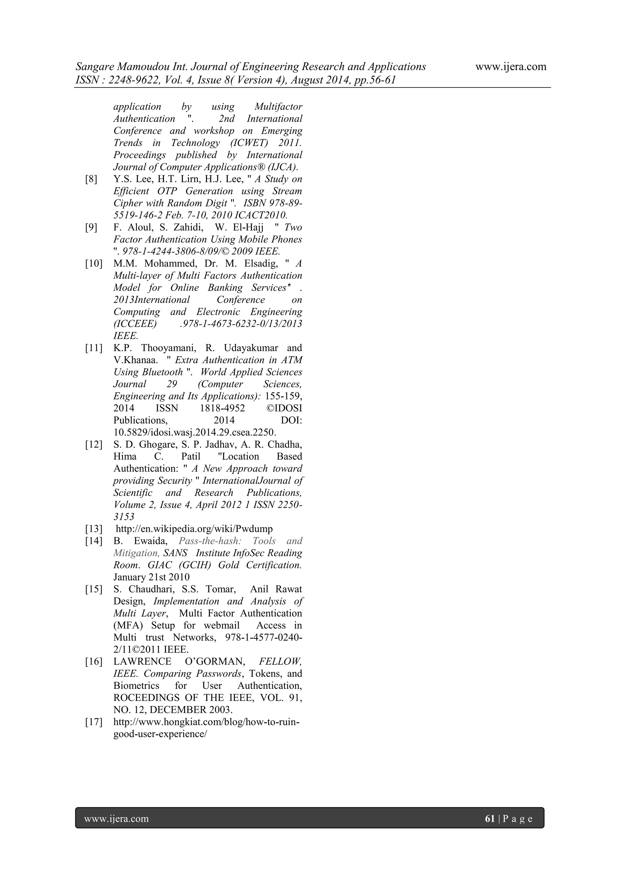 Sangare Mamoudou Int. Journal of Engineering Research and Applications www.ijera.com 
ISSN : 2248-9622, Vol. 4, Issue 8( Version 4), August 2014, pp.56-61 
www.ijera.com 61 | P a g e 
application by using Multifactor Authentication ''. 2nd International Conference and workshop on Emerging Trends in Technology (ICWET) 2011. Proceedings published by International Journal of Computer Applications® (IJCA). [8] Y.S. Lee, H.T. Lirn, H.J. Lee, '' A Study on Efficient OTP Generation using Stream Cipher with Random Digit ''. ISBN 978-89- 5519-146-2 Feb. 7-10, 2010 ICACT2010. [9] F. Aloul, S. Zahidi, W. El-Hajj '' Two Factor Authentication Using Mobile Phones ''. 978-1-4244-3806-8/09/© 2009 IEEE. [10] M.M. Mohammed, Dr. M. Elsadig, '' A Multi-layer of Multi Factors Authentication Model for Online Banking Services'' . 2013International Conference on Computing and Electronic Engineering (ICCEEE) .978-1-4673-6232-0/13/2013 IEEE. [11] K.P. Thooyamani, R. Udayakumar and V.Khanaa. '' Extra Authentication in ATM Using Bluetooth ''. World Applied Sciences Journal 29 (Computer Sciences, Engineering and Its Applications): 155-159, 2014 ISSN 1818-4952 ©IDOSI Publications, 2014 DOI: 10.5829/idosi.wasj.2014.29.csea.2250. [12] S. D. Ghogare, S. P. Jadhav, A. R. Chadha, Hima C. Patil ''Location Based Authentication: '' A New Approach toward providing Security '' InternationalJournal of Scientific and Research Publications, Volume 2, Issue 4, April 2012 1 ISSN 2250- 3153 [13] http://en.wikipedia.org/wiki/Pwdump [14] B. Ewaida, Pass-the-hash: Tools and Mitigation, SANS Institute InfoSec Reading Room. GIAC (GCIH) Gold Certification. January 21st 2010 [15] S. Chaudhari, S.S. Tomar, Anil Rawat Design, Implementation and Analysis of Multi Layer, Multi Factor Authentication (MFA) Setup for webmail Access in Multi trust Networks, 978-1-4577-0240- 2/11©2011 IEEE. [16] LAWRENCE O’GORMAN, FELLOW, IEEE. Comparing Passwords, Tokens, and Biometrics for User Authentication, ROCEEDINGS OF THE IEEE, VOL. 91, NO. 12, DECEMBER 2003. [17] http://www.hongkiat.com/blog/how-to-ruin- good-user-experience/ 