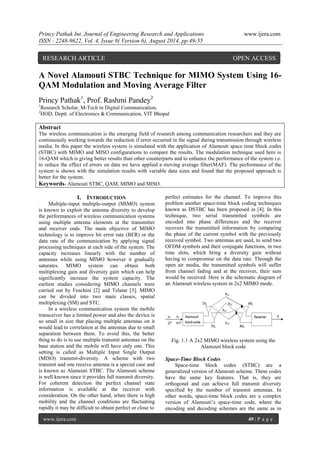 Princy Pathak Int. Journal of Engineering Research and Applications www.ijera.com 
ISSN : 2248-9622, Vol. 4, Issue 8( Version 6), August 2014, pp.49-55 
www.ijera.com 49 | P a g e 
A Novel Alamouti STBC Technique for MIMO System Using 16- QAM Modulation and Moving Average Filter Princy Pathak1, Prof. Rashmi Pandey2 1Research Scholar, M-Tech in Digital Communication, 2HOD, Deptt. of Electronics & Communication, VIT Bhopal 
Abstract The wireless communication is the emerging field of research among communication researchers and they are continuously working towards the reduction if error occurred in the signal during transmission through wireless media. In this paper the wireless system is simulated with the application of Alamouti space time block codes (STBC) with MIMO and MISO configurations to compare the results. The modulation technique used here is 16-QAM which is giving better results than other counterparts and to enhance the performance of the system i.e. to reduce the effect of errors on data we have applied a moving average filter(MAF). The performance of the system is shown with the simulation results with variable data sizes and found that the proposed approach is better for the system. 
Keywords- Alamouti STBC, QAM, MIMO and MISO. 
I. INTRODUCTION 
Multiple-input multiple-output (MIMO) system is known to exploit the antenna diversity to develop the performances of wireless communication systems using multiple antenna elements at the transmitter and receiver ends. The main objective of MIMO technology is to improve bit error rate (BER) or the data rate of the communication by applying signal processing techniques at each side of the system. The capacity increases linearly with the number of antennas while using MIMO however it gradually saturates. MIMO system can obtain both multiplexing gain and diversity gain which can help significantly increase the system capacity. The earliest studies considering MIMO channels were carried out by Foschini [2] and Telatar [3]. MIMO can be divided into two main classes, spatial multiplexing (SM) and STC. In a wireless communication system the mobile transceiver has a limited power and also the device is so small in size that placing multiple antennas on it would lead to correlation at the antennas due to small separation between them. To avoid this, the better thing to do is to use multiple transmit antennas on the base station and the mobile will have only one. This setting is called as Multiple Input Single Output (MISO) transmit-diversity. A scheme with two transmit and one receive antenna is a special case and is known as Alamouti STBC. The Alamouti scheme is well known since it provides full transmit diversity. For coherent detection the perfect channel state information is available at the receiver with consideration. On the other hand, when there is high mobility and the channel conditions are fluctuating rapidly it may be difficult to obtain perfect or close to 
perfect estimates for the channel. To improve this problem another space-time block coding techniques known as DSTBC has been proposed in [4]. In this technique, two serial transmitted symbols are encoded into phase differences and the receiver recovers the transmitted information by comparing the phase of the current symbol with the previously received symbol. Two antennas are used, to send two OFDM symbols and their conjugate functions, in two time slots, which bring a diversity gain without having to compromise on the data rate. Through the open air media, the transmitted symbols will suffer from channel fading and at the receiver, their sum would be received. Here is the schematic diagram of an Alamouti wireless system in 2x2 MIMO mode. Fig. 1.1 A 2x2 MIMO wireless system using the Alamouti block code Space-Time Block Codes 
Space-time block codes (STBC) are a generalized version of Alamouti scheme. These codes have the same key features. That is, they are orthogonal and can achieve full transmit diversity specified by the number of transmit antennas. In other words, space-time block codes are a complex version of Alamouti’s space-time code, where the encoding and decoding schemes are the same as in 
RESEARCH ARTICLE OPEN ACCESS  