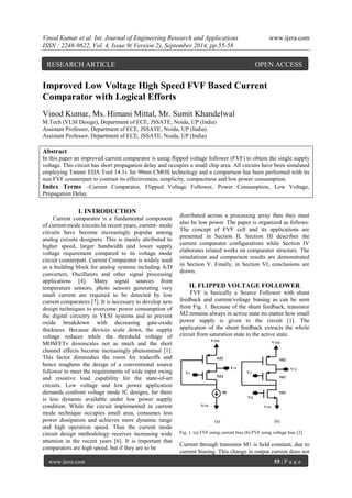 Vinod Kumar et al. Int. Journal of Engineering Research and Applications www.ijera.com 
ISSN : 2248-9622, Vol. 4, Issue 9( Version 2), September 2014, pp.55-58 
www.ijera.com 55 | P a g e 
Improved Low Voltage High Speed FVF Based Current 
Comparator with Logical Efforts 
Vinod Kumar, Ms. Himani Mittal, Mr. Sumit Khandelwal 
M.Tech (VLSI Design), Department of ECE, JSSATE, Noida, UP (India) 
Assistant Professor, Department of ECE, JSSATE, Noida, UP (India) 
Assistant Professor, Department of ECE, JSSATE, Noida, UP (India) 
Abstract 
In this paper an improved current comparator is using flipped voltage follower (FVF) to obtain the single supply 
voltage. This circuit has short propagation delay and occupies a small chip area. All circuits have been simulated 
employing Tanner EDA Tool 14.1v for 90nm CMOS technology and a comparison has been performed with its 
non FVF counterpart to contrast its effectiveness, simplicity, compactness and low power consumption. 
Index Terms –Current Comparator, Flipped Voltage Follower, Power Consumption, Low Voltage, 
Propagation Delay. 
I. INTRODUCTION 
Current comparator is a fundamental component 
of current-mode circuits.In recent years, current- mode 
circuits have become increasingly popular among 
analog circuits designers. This is mainly attributed to 
higher speed, larger bandwidth and lower supply 
voltage requirement compared to its voltage mode 
circuit counterpart. Current Comparator is widely used 
as a building block for analog systems including A/D 
converters, Oscillators and other signal processing 
applications [4]. Many signal sources from 
temperature sensors, photo sensors generating very 
small current are required to be detected by low 
current comparators [7]. It is necessary to develop new 
design techniques to overcome power consumption of 
the digital circuitry in VLSI systems and to prevent 
oxide breakdown with decreasing gate-oxide 
thickness. Because devices scale down, the supply 
voltage reduces while the threshold voltage of 
MOSFETs downscales not as much and the short 
channel effects become increasingly phenomenal [1]. 
This factor diminishes the room for tradeoffs and 
hence toughens the design of a conventional source 
follower to meet the requirements of wide input swing 
and resistive load capability for the state-of-art 
circuits. Low voltage and low power application 
demands confront voltage mode IC designs, for there 
is less dynamic available under low power supply 
condition. While the circuit implemented in current 
mode technique occupies small area, consumes less 
power dissipation and achieves more dynamic range 
and high operation speed. Thus the current mode 
circuit design methodology receives increasing wide 
attention in the recent years [6]. It is important that 
comparators are high speed, but if they are to be 
distributed across a processing array then they must 
also be low power. The paper is organized as follows: 
The concept of FVF cell and its applications are 
presented in Section II. Section III describes the 
current comparator configurations while Section IV 
elaborates related works on comparator structure. The 
simulations and comparison results are demonstrated 
in Section V. Finally, in Section VI, conclusions are 
drawn. 
II. FLIPPED VOLTAGE FOLLOWER 
FVF is basically a Source Follower with shunt 
feedback and current/voltage biasing as can be seen 
from Fig. 1. Because of the shunt feedback, transistor 
M2 remains always in active state no matter how small 
power supply is given to the circuit [1]. The 
application of the shunt feedback extracts the whole 
circuit from saturation state to the active state. 
(a) (b) 
Fig. 1. (a) FVF using current bias (b) FVF using voltage bias [2] 
Current through transistor M1 is held constant, due to 
current biasing. This change in output current does not 
RESEARCH ARTICLE OPEN ACCESS 
 