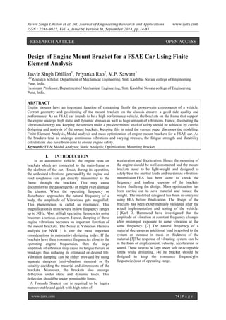 Jasvir Singh Dhillon et al. Int. Journal of Engineering Research and Applications www.ijera.com 
ISSN : 2248-9622, Vol. 4, Issue 9( Version 6), September 2014, pp.74-81 
www.ijera.com 74 | P a g e 
Design of Engine Mount Bracket for a FSAE Car Using Finite Element Analysis Jasvir Singh Dhillon1, Priyanka Rao2, V.P. Sawant3 1&2Research Scholar, Department of Mechanical Engineering, Smt. Kashibai Navale college of Engineering, Pune, India. 3Assistant Professor, Department of Mechanical Engineering, Smt. Kashibai Navale college of Engineering, Pune, India. 
ABSTRACT Engine mounts have an important function of containing firmly the power-train components of a vehicle. Correct geometry and positioning of the mount brackets on the chassis ensures a good ride quality and performance. As an FSAE car intends to be a high performance vehicle, the brackets on the frame that support the engine undergo high static and dynamic stresses as well as huge amount of vibrations. Hence, dissipating the vibrational energy and keeping the stresses under a pre-determined level of safety should be achieved by careful designing and analysis of the mount brackets. Keeping this in mind the current paper discusses the modeling, Finite Element Analysis, Modal analysis and mass optimization of engine mount brackets for a FSAE car. As the brackets tend to undergo continuous vibrations and varying stresses, the fatigue strength and durability calculations also have been done to ensure engine safety. 
Keywords: FEA; Modal Analysis; Static Analysis; Optimization; Mounting Bracket 
I. INTRODUCTION 
In an automotive vehicle, the engine rests on brackets which are connected to the main-frame or the skeleton of the car. Hence, during its operation, the undesired vibrations generated by the engine and road roughness can get directly transmitted to the frame through the brackets. This may cause discomfort to the passenger(s) or might even damage the chassis. When the operating frequency or disturbance approaches the natural frequency of a body, the amplitude of Vibrations gets magnified. This phenomenon is called as resonance. This magnification is most severe in low frequency ranges up to 50Hz. Also, at high operating frequencies noise becomes a serious concern. Hence, damping of these engine vibrations becomes an important function of the mount brackets. The Noise & Vibration Harness analysis (or NVH ) is one the most important considerations in automotive designing today. If the brackets have their resonance frequencies close to the operating engine frequencies, then the large amplitude of vibration may cause its fatigue failure or breakage, thus reducing its estimated or desired life. Vibration damping can be either provided by using separate dampers (anti-vibration mounts) or by suitably deciding the material and dimensions of the brackets. Moreover, the brackets also undergo deflection under static and dynamic loads. This deflection should be under permissible limits. A Formula Student car is required to be highly maneuverable and quick with high rates of 
acceleration and deceleration. Hence the mounting of the engine should be well constrained and the mount brackets need to be light-weight and designed to safely bear the inertial loads and maximize vibration- transmission.FEA has been done to check the frequency and loading response of the brackets before finalizing the design. Mass optimization has been carried out to save material and reduce the weight. The modified designed has been re-analyzed using FEA before finalization. The design of the brackets has been experimentally validated after the actual implementation and testing of the vehicle. [1]Karl D. Hammond have investigated that the amplitude of vibration at constant frequency changes after prolonged exposure to same vibration at the same frequency. [2] The natural frequency of a material decreases as additional load is applied to the system or increase in mass or thickness of the material.[3]The response of vibrating system can be in the form of displacement, velocity, acceleration or sound. These have to be kept under safe or acceptable limits while designing. [4]The bracket should be designed to keep the resonance frequency(or frequencies) out of operating range. 
RESEARCH ARTICLE OPEN ACCESS  