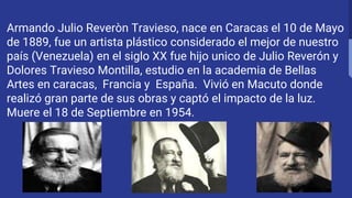 Armando Julio Reveròn Travieso, nace en Caracas el 10 de Mayo
de 1889, fue un artista plástico considerado el mejor de nuestro
país (Venezuela) en el siglo XX fue hijo unico de Julio Reverón y
Dolores Travieso Montilla, estudio en la academia de Bellas
Artes en caracas, Francia y España. Vivió en Macuto donde
realizó gran parte de sus obras y captó el impacto de la luz.
Muere el 18 de Septiembre en 1954.
 