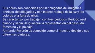 Sus obras son conocidas por ser plagadas de imágenes
oníricas, desdibujadas y con intenso trabajo de la luz y los
colores o la falta de ellos.
Se caracterizó por trabajar con tres periodos; Periodo azul,
blanco y sepia; Al igual que la representación del desnudo
femenino y el paisaje.
Armando Reverón es conocido como el maestro debido a sus
diferentes pinturas.
 