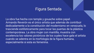Figura Sentada
La obra fue hecha con temple y gouache sobre papel.
Armando Reverón es el único artista que además de contribuir
dedicadamente a la constitución del modernismo en venezuela, lo
trasciende estilísticamente para tocar las puertas de la plástica
contemporánea. La obra mujer con mantilla, muestra con
excelencia los valores pictóricos de los cuales hace gala el artista
cuando se adentra en la morfología de la figura humana,
especialmente si esta es femenina.
 