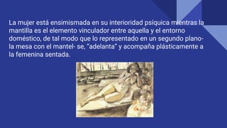 La mujer está ensimismada en su interioridad psíquica mientras la
mantilla es el elemento vinculador entre aquella y el entorno
doméstico, de tal modo que lo representado en un segundo plano-
la mesa con el mantel- se, “adelanta” y acompaña plásticamente a
la femenina sentada.
 