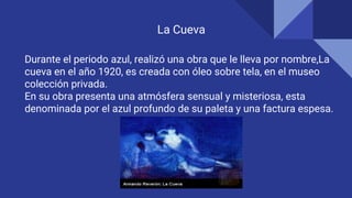 La Cueva
Durante el periodo azul, realizó una obra que le lleva por nombre,La
cueva en el año 1920, es creada con óleo sobre tela, en el museo
colección privada.
En su obra presenta una atmósfera sensual y misteriosa, esta
denominada por el azul profundo de su paleta y una factura espesa.
 