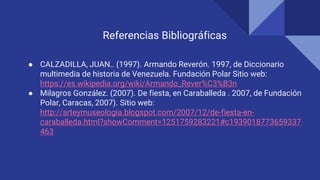 Referencias Bibliográficas
● CALZADILLA, JUAN.. (1997). Armando Reverón. 1997, de Diccionario
multimedia de historia de Venezuela. Fundación Polar Sitio web:
https://es.wikipedia.org/wiki/Armando_Rever%C3%B3n
● Milagros González. (2007). De fiesta, en Caraballeda . 2007, de Fundación
Polar, Caracas, 2007). Sitio web:
http://arteymuseologia.blogspot.com/2007/12/de-fiesta-en-
caraballeda.html?showComment=1251759283221#c1939018773659337
463
 