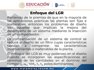 w w w . m a t a m o r o s . t e c n m . m x
Enfoque del LGR
Partiendo de la premisa de que en la mayoría de
las aplicaciones prácticas las plantas son fijas e
inalterables, entonces los problemas de diseño
son aquellos que implican la mejora del
desempeño de un sistema mediante la inserción
de un compensador.
La compensación de un sistema de control se
reduce al diseño de un filtro cuyas características
tiendan a compensar las características
inconvenientes o inalterables de la planta.
El enfoque del LGR es muy poderoso en el diseño
cuando se incorporan las especificaciones en
términos de las cantidades en el dominio del
tiempo (, n, %Ms, tr, ts, polos dominantes).
 
