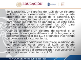 w w w . m a t a m o r o s . t e c n m . m x
En la práctica, una gráfica del LGR de un sistema
indica que el desempeño deseado no puede
obtenerse con sólo el ajuste de la ganancia. En
muchos casos, tal vez el sistema no sea estable
para todos los valores de ganancia. En este caso,
es necesario volver a construir los LGR para
cumplir las especificaciones de desempeño.
Cuando se diseña un sistema de control, si se
requiere de un ajuste diferente al de la ganancia,
debemos modificar los LGR originales insertando
un compensador conveniente.
Una vez comprendidos los efectos de la adición de
los polos y/o ceros sobre el LGR, se puede
determinar con facilidad las ubicaciones de los
polos y los ceros del compensador que volverán a
dar una forma conveniente al LGR.
 