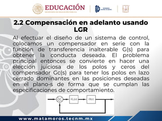 w w w . m a t a m o r o s . t e c n m . m x
2.2 Compensación en adelanto usando
LGR
Al efectuar el diseño de un sistema de control,
colocamos un compensador en serie con la
función de transferencia inalterable G(s) para
obtener la conducta deseada. El problema
principal entonces se convierte en hacer una
elección juiciosa de los polos y ceros del
compensador Gc(s) para tener los polos en lazo
cerrado dominantes en las posiciones deseadas
en el plano-s de forma que se cumplan las
especificaciones de comportamiento.
 