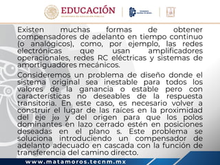 w w w . m a t a m o r o s . t e c n m . m x
Existen muchas formas de obtener
compensadores de adelanto en tiempo continuo
(o analógicos), como, por ejemplo, las redes
electrónicas que usan amplificadores
operacionales, redes RC eléctricas y sistemas de
amortiguadores mecánicos.
Consideremos un problema de diseño donde el
sistema original sea inestable para todos los
valores de la ganancia o estable pero con
características no deseables de la respuesta
transitoria. En este caso, es necesario volver a
construir el lugar de las raíces en la proximidad
del eje j y del origen para que los polos
dominantes en lazo cerrado estén en posiciones
deseadas en el plano s. Este problema se
soluciona introduciendo un compensador de
adelanto adecuado en cascada con la función de
transferencia del camino directo.
 