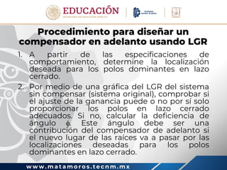 w w w . m a t a m o r o s . t e c n m . m x
Procedimiento para diseñar un
compensador en adelanto usando LGR
1. A partir de las especificaciones de
comportamiento, determine la localización
deseada para los polos dominantes en lazo
cerrado.
2. Por medio de una gráfica del LGR del sistema
sin compensar (sistema original), comprobar si
el ajuste de la ganancia puede o no por sí solo
proporcionar los polos en lazo cerrado
adecuados. Si no, calcular la deficiencia de
ángulo . Este ángulo debe ser una
contribución del compensador de adelanto si
el nuevo lugar de las raíces va a pasar por las
localizaciones deseadas para los polos
dominantes en lazo cerrado.
 
