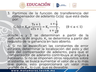 w w w . m a t a m o r o s . t e c n m . m x
3. Partimos de la función de transferencia del
compensador de adelanto Gc(s) que está dada
por:
Gc s = Kcα
Ts + 1
αTs + 1
= Kc
s +
1
T
s +
1
αT
, 0 < α < 1
donde  y T se determinan a partir de la
deficiencia de ángulo. Kc se determina a partir del
requisito de la ganancia en lazo abierto.
4. Si no se especifican las constantes de error
estático, determinar la localización del polo y del
cero del compensador de adelanto, para que el
compensador de adelanto contribuya al ángulo 
necesario. Si no se imponen otros requisitos sobre
el sistema, se busca aumentar el valor de  lo más
que pueda, esto proporcionará un valor más
grande de Kv, lo cual, que es deseable.
 