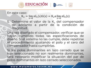 w w w . m a t a m o r o s . t e c n m . m x
En este caso:
Kv = lim
s→0
sGc s G s = Kcα lim
s→0
sGc(s)
5. Determine el valor de la Kc del compensador
de adelanto a partir de la condición de
magnitud.
Una vez diseñado el compensador, verificar que se
hayan cumplido todas las especificaciones de
diseño. Si el sistema no las cumple, debe repetirse
el procedimiento ajustando el polo y el cero del
compensador hasta cumplirlas.
Si los polos dominantes en lazo cerrado que se
han seleccionado no son realmente dominantes,
será necesario modificar la situación del par de
polos dominantes en lazo cerrado seleccionados.
 