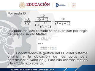 w w w . m a t a m o r o s . t e c n m . m x
Por regla 13:
C(s)
R(s)
=
10
s(s + 1)
1 +
10
s(s + 1)
=
10
s2 + s + 10
Los polos en lazo cerrado se encuentran por regla
general o usando Matlab.
2. Encontramos la gráfica del LGR del sistema
original y la ubicación de los polos para
determinar el valor de . Para ello usamos Matlab
y la F.T. de lazo abierto.
 