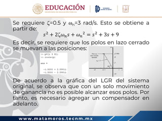 w w w . m a t a m o r o s . t e c n m . m x
Se requiere =0.5 y n=3 rad/s. Esto se obtiene a
partir de:
𝑠2
+ 2𝜔𝑛𝑠 + 𝜔𝑛
2
= 𝑠2
+ 3𝑠 + 9
Es decir, se requiere que los polos en lazo cerrado
se muevan a las posiciones:
De acuerdo a la gráfica del LGR del sistema
original, se observa que con un solo movimiento
de ganancia no es posible alcanzar esos polos. Por
tanto, es necesario agregar un compensador en
adelanto.
 