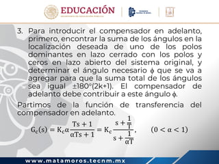 w w w . m a t a m o r o s . t e c n m . m x
3. Para introducir el compensador en adelanto,
primero, encontrar la suma de los ángulos en la
localización deseada de uno de los polos
dominantes en lazo cerrado con los polos y
ceros en lazo abierto del sistema original, y
determinar el ángulo necesario  que se va a
agregar para que la suma total de los ángulos
sea igual 180(2k+1). El compensador de
adelanto debe contribuir a este ángulo .
Partimos de la función de transferencia del
compensador en adelanto.
Gc s = Kcα
Ts + 1
αTs + 1
= Kc
s +
1
T
s +
1
αT
, 0 < α < 1
 