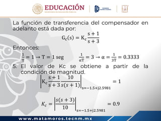 w w w . m a t a m o r o s . t e c n m . m x
La función de transferencia del compensador en
adelanto está dada por:
Gc s = Kc
s + 1
s + 3
Entonces:
1
T
= 1 → T = 1 seg
1
αT
= 3 → α =
1
3T
= 0.3333
5. El valor de Kc se obtiene a partir de la
condición de magnitud.
Kc
s + 1
s + 3
10
𝑠(𝑠 + 1) s=−1.5+j2.5981
= 1
𝐾𝑐 =
𝑠(𝑠 + 3)
10 s=−1.5+j2.5981
= 0.9
 