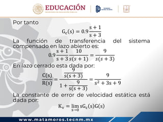 w w w . m a t a m o r o s . t e c n m . m x
Por tanto
Gc s = 0.9
s + 1
s + 3
La función de transferencia del sistema
compensado en lazo abierto es:
0.9
s + 1
s + 3
10
𝑠(𝑠 + 1)
=
9
𝑠(𝑠 + 3)
En lazo cerrado esta dada por:
C(s)
R(s)
=
9
s(s + 3)
1 +
9
s(s + 3)
=
9
s2 + 3s + 9
La constante de error de velocidad estática está
dada por:
Kv = lim
s→0
sGc s G s
 