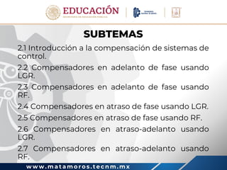 w w w . m a t a m o r o s . t e c n m . m x
SUBTEMAS
2.1 Introducción a la compensación de sistemas de
control.
2.2 Compensadores en adelanto de fase usando
LGR.
2.3 Compensadores en adelanto de fase usando
RF.
2.4 Compensadores en atraso de fase usando LGR.
2.5 Compensadores en atraso de fase usando RF.
2.6 Compensadores en atraso-adelanto usando
LGR.
2.7 Compensadores en atraso-adelanto usando
RF.
 