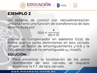 w w w . m a t a m o r o s . t e c n m . m x
EJEMPLO 2
Un sistema de control con retroalimentación
unitaria tiene una función de transferencia de lazo
abierto dada por:
G s =
4
s s + 2
Diseñe un compensador en adelanto Gc(s) de
forma que los polos dominantes en lazo cerrado
tengan un factor de amortiguamiento =0.6 y la
frecuencia natural no amortiguada n=4rad/s.
SOLUCIÓN:
1. Para encontrar la localización de los polos
dominantes de lazo cerrado, se requiere
encontrar la F.T. de lazo cerrado.
 