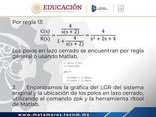 w w w . m a t a m o r o s . t e c n m . m x
Por regla 13:
C(s)
R(s)
=
4
s(s + 2)
1 +
4
s(s + 2)
=
4
s2 + 2s + 4
Los polos en lazo cerrado se encuentran por regla
general o usando Matlab.
2. Encontramos la gráfica del LGR del sistema
original y la ubicación de los polos en lazo cerrado,
utilizando el comando zpk y la herramienta rltool
de Matlab.
 