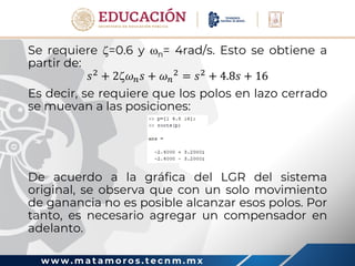 w w w . m a t a m o r o s . t e c n m . m x
Se requiere =0.6 y n= 4rad/s. Esto se obtiene a
partir de:
𝑠2
+ 2𝜔𝑛𝑠 + 𝜔𝑛
2
= 𝑠2
+ 4.8𝑠 + 16
Es decir, se requiere que los polos en lazo cerrado
se muevan a las posiciones:
De acuerdo a la gráfica del LGR del sistema
original, se observa que con un solo movimiento
de ganancia no es posible alcanzar esos polos. Por
tanto, es necesario agregar un compensador en
adelanto.
 