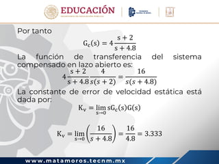 w w w . m a t a m o r o s . t e c n m . m x
Por tanto
Gc s = 4
s + 2
s + 4.8
La función de transferencia del sistema
compensado en lazo abierto es:
4
s + 2
s + 4.8
4
𝑠(𝑠 + 2)
=
16
𝑠(𝑠 + 4.8)
La constante de error de velocidad estática está
dada por:
Kv = lim
s→0
sGc s G s
Kv = lim
s→0
16
𝑠 + 4.8
=
16
4.8
= 3.333
 