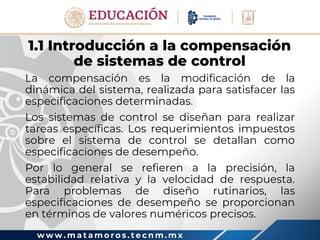 w w w . m a t a m o r o s . t e c n m . m x
1.1 Introducción a la compensación
de sistemas de control
La compensación es la modificación de la
dinámica del sistema, realizada para satisfacer las
especificaciones determinadas.
Los sistemas de control se diseñan para realizar
tareas específicas. Los requerimientos impuestos
sobre el sistema de control se detallan como
especificaciones de desempeño.
Por lo general se refieren a la precisión, la
estabilidad relativa y la velocidad de respuesta.
Para problemas de diseño rutinarios, las
especificaciones de desempeño se proporcionan
en términos de valores numéricos precisos.
 