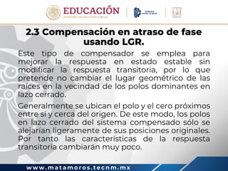 w w w . m a t a m o r o s . t e c n m . m x
2.3 Compensación en atraso de fase
usando LGR.
Este tipo de compensador se emplea para
mejorar la respuesta en estado estable sin
modificar la respuesta transitoria, por lo que
pretende no cambiar el lugar geométrico de las
raíces en la vecindad de los polos dominantes en
lazo cerrado.
Generalmente se ubican el polo y el cero próximos
entre sí y cerca del origen. De este modo, los polos
en lazo cerrado del sistema compensado sólo se
alejarían ligeramente de sus posiciones originales.
Por tanto las características de la respuesta
transitoria cambiarán muy poco.
 