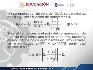 w w w . m a t a m o r o s . t e c n m . m x
Un compensador de retardo, Gc(s), se caracteriza
por la siguiente función de transferencia.
Gc s = 𝐾𝑐β
Ts + 1
βTs + 1
= Kc
s +
1
T
s +
1
βT
, β > 1
Si se sitúan el cero y el polo del compensador de
retardo muy cerca uno del otro, en s=s1, donde s1
es uno de los polos dominantes en lazo cerrado,
las magnitudes s1+(1/T) y s1+[1/(T)] serán casi
iguales, o bien:
Gc(s1) = Kc
𝑠1 +
1
T
𝑠1 +
1
βT
≈ Kc
 