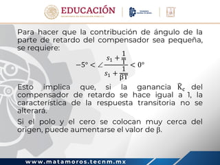 w w w . m a t a m o r o s . t e c n m . m x
Para hacer que la contribución de ángulo de la
parte de retardo del compensador sea pequeña,
se requiere:
−5° < 
𝑠1 +
1
T
𝑠1 +
1
βT
< 0°
Esto implica que, si la ganancia Kc del
compensador de retardo se hace igual a 1, la
característica de la respuesta transitoria no se
alterará.
Si el polo y el cero se colocan muy cerca del
origen, puede aumentarse el valor de .
 