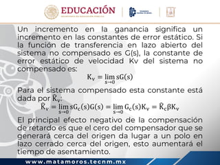 w w w . m a t a m o r o s . t e c n m . m x
Un incremento en la ganancia significa un
incremento en las constantes de error estático. Si
la función de transferencia en lazo abierto del
sistema no compensado es G(s), la constante de
error estático de velocidad Kv del sistema no
compensado es:
Kv = lim
s→0
sG s
Para el sistema compensado esta constante está
dada por Kv:
Kv = lim
s→0
sGc s G s = lim
s→0
Gc s Kv = KcβKv
El principal efecto negativo de la compensación
de retardo es que el cero del compensador que se
generará cerca del origen da lugar a un polo en
lazo cerrado cerca del origen, esto aumentará el
tiempo de asentamiento.
 