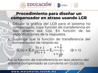 w w w . m a t a m o r o s . t e c n m . m x
Procedimiento para diseñar un
compensador en atraso usando LGR
1. Dibujar la gráfica del LGR para el sistema no
compensado, cuya función de transferencia en
lazo abierto sea G(s). En función de las
especificaciones de la respuesta.
2. Suponga que la función de transferencia del
compensador de retardo es:
Gc s = Kcβ
Ts + 1
βTs + 1
= Kc
s +
1
T
s +
1
βT
, β > 1
Así, la función de transferencia en lazo abierto del
sistema compensado se convierte en Gc(s)G(s).
 