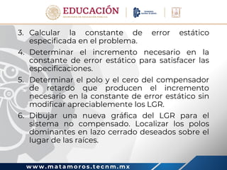 w w w . m a t a m o r o s . t e c n m . m x
3. Calcular la constante de error estático
especificada en el problema.
4. Determinar el incremento necesario en la
constante de error estático para satisfacer las
especificaciones.
5. Determinar el polo y el cero del compensador
de retardo que producen el incremento
necesario en la constante de error estático sin
modificar apreciablemente los LGR.
6. Dibujar una nueva gráfica del LGR para el
sistema no compensado. Localizar los polos
dominantes en lazo cerrado deseados sobre el
lugar de las raíces.
 