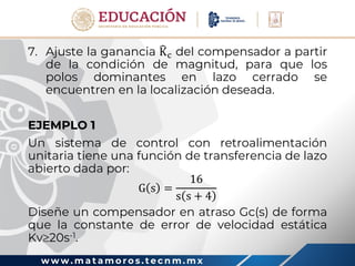 w w w . m a t a m o r o s . t e c n m . m x
7. Ajuste la ganancia Kc del compensador a partir
de la condición de magnitud, para que los
polos dominantes en lazo cerrado se
encuentren en la localización deseada.
EJEMPLO 1
Un sistema de control con retroalimentación
unitaria tiene una función de transferencia de lazo
abierto dada por:
G s =
16
s s + 4
Diseñe un compensador en atraso Gc(s) de forma
que la constante de error de velocidad estática
Kv20s-1.
 