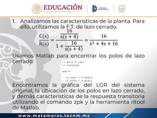 w w w . m a t a m o r o s . t e c n m . m x
1. Analizamos las características de la planta. Para
ello, utilizamos la F.T. de lazo cerrado.
C(s)
R(s)
=
16
s(s + 4)
1 +
16
s(s + 4)
=
16
s2 + 4s + 16
Usamos Matlab para encontrar los polos de lazo
cerrado:
Encontramos la gráfica del LGR del sistema
original, la ubicación de los polos en lazo cerrado,
y demás características de la respuesta transitoria
utilizando el comando zpk y la herramienta rltool
de Matlab.
 