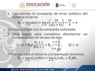 w w w . m a t a m o r o s . t e c n m . m x
2. Calculemos la constante de error estático del
sistema original.
Kv = lim
s→0
sG s = lim
s→0
𝑠
16
𝑠 𝑠 + 4
=
16
4
= 4
Esto no cumple con la constante solicitada.
3. Para lograr esta constante diseñemos un
compensador en atraso de fase.
Gc s = 𝐾𝑐β
Ts + 1
βTs + 1
= Kc
s +
1
T
s +
1
βT
, β > 1
Entonces para el sistema compensado tenemos:
Kv = lim
s→0
sGc s G s = lim
s→0
Gc s Kv = KcβKv
 