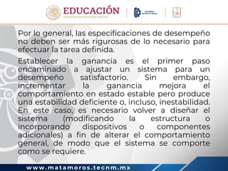 w w w . m a t a m o r o s . t e c n m . m x
Por lo general, las especificaciones de desempeño
no deben ser más rigurosas de lo necesario para
efectuar la tarea definida.
Establecer la ganancia es el primer paso
encaminado a ajustar un sistema para un
desempeño satisfactorio. Sin embargo,
incrementar la ganancia mejora el
comportamiento en estado estable pero produce
una estabilidad deficiente o, incluso, inestabilidad.
En este caso, es necesario volver a diseñar el
sistema (modificando la estructura o
incorporando dispositivos o componentes
adicionales) a fin de alterar el comportamiento
general, de modo que el sistema se comporte
como se requiere.
 